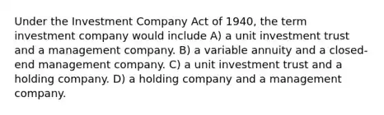 Under the Investment Company Act of 1940, the term investment company would include A) a unit investment trust and a management company. B) a variable annuity and a closed-end management company. C) a unit investment trust and a holding company. D) a holding company and a management company.