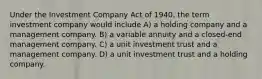 Under the Investment Company Act of 1940, the term investment company would include A) a holding company and a management company. B) a variable annuity and a closed-end management company. C) a unit investment trust and a management company. D) a unit investment trust and a holding company.