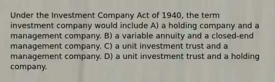 Under the Investment Company Act of 1940, the term investment company would include A) a holding company and a management company. B) a variable annuity and a closed-end management company. C) a unit investment trust and a management company. D) a unit investment trust and a holding company.