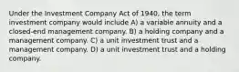 Under the Investment Company Act of 1940, the term investment company would include A) a variable annuity and a closed-end management company. B) a holding company and a management company. C) a unit investment trust and a management company. D) a unit investment trust and a holding company.