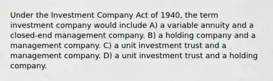 Under the Investment Company Act of 1940, the term investment company would include A) a variable annuity and a closed-end management company. B) a holding company and a management company. C) a unit investment trust and a management company. D) a unit investment trust and a holding company.