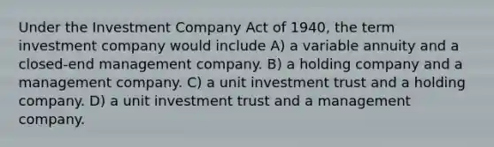 Under the Investment Company Act of 1940, the term investment company would include A) a variable annuity and a closed-end management company. B) a holding company and a management company. C) a unit investment trust and a holding company. D) a unit investment trust and a management company.