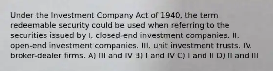 Under the Investment Company Act of 1940, the term redeemable security could be used when referring to the securities issued by I. closed-end investment companies. II. open-end investment companies. III. unit investment trusts. IV. broker-dealer firms. A) III and IV B) I and IV C) I and II D) II and III