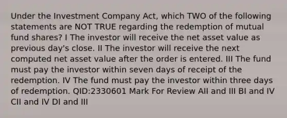 Under the Investment Company Act, which TWO of the following statements are NOT TRUE regarding the redemption of mutual fund shares? I The investor will receive the net asset value as previous day's close. II The investor will receive the next computed net asset value after the order is entered. III The fund must pay the investor within seven days of receipt of the redemption. IV The fund must pay the investor within three days of redemption. QID:2330601 Mark For Review AII and III BI and IV CII and IV DI and III