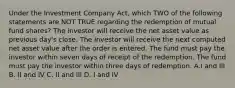 Under the Investment Company Act, which TWO of the following statements are NOT TRUE regarding the redemption of mutual fund shares? The investor will receive the net asset value as previous day's close. The investor will receive the next computed net asset value after the order is entered. The fund must pay the investor within seven days of receipt of the redemption. The fund must pay the investor within three days of redemption. A.I and III B. II and IV C. II and III D. I and IV