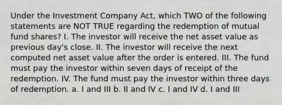 Under the Investment Company Act, which TWO of the following statements are NOT TRUE regarding the redemption of mutual fund shares? I. The investor will receive the net asset value as previous day's close. II. The investor will receive the next computed net asset value after the order is entered. III. The fund must pay the investor within seven days of receipt of the redemption. IV. The fund must pay the investor within three days of redemption. a. I and III b. II and IV c. I and IV d. I and III