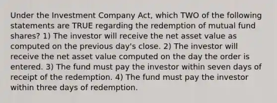 Under the Investment Company Act, which TWO of the following statements are TRUE regarding the redemption of mutual fund shares? 1) The investor will receive the net asset value as computed on the previous day's close. 2) The investor will receive the net asset value computed on the day the order is entered. 3) The fund must pay the investor within seven days of receipt of the redemption. 4) The fund must pay the investor within three days of redemption.