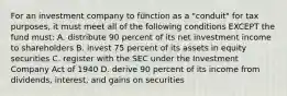 For an investment company to function as a "conduit" for tax purposes, it must meet all of the following conditions EXCEPT the fund must: A. distribute 90 percent of its net investment income to shareholders B. invest 75 percent of its assets in equity securities C. register with the SEC under the Investment Company Act of 1940 D. derive 90 percent of its income from dividends, interest, and gains on securities