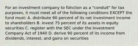 For an investment company to function as a "conduit" for tax purposes, it must meet all of the following conditions EXCEPT the fund must: A. distribute 90 percent of its net investment income to shareholders B. invest 75 percent of its assets in equity securities C. register with the SEC under the Investment Company Act of 1940 D. derive 90 percent of its income from dividends, interest, and gains on securities