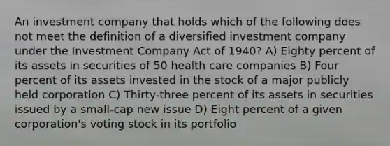 An investment company that holds which of the following does not meet the definition of a diversified investment company under the Investment Company Act of 1940? A) Eighty percent of its assets in securities of 50 health care companies B) Four percent of its assets invested in the stock of a major publicly held corporation C) Thirty-three percent of its assets in securities issued by a small-cap new issue D) Eight percent of a given corporation's voting stock in its portfolio