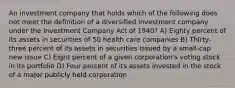 An investment company that holds which of the following does not meet the definition of a diversified investment company under the Investment Company Act of 1940? A) Eighty percent of its assets in securities of 50 health care companies B) Thirty-three percent of its assets in securities issued by a small-cap new issue C) Eight percent of a given corporation's voting stock in its portfolio D) Four percent of its assets invested in the stock of a major publicly held corporation