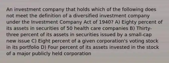 An investment company that holds which of the following does not meet the definition of a diversified investment company under the Investment Company Act of 1940? A) Eighty percent of its assets in securities of 50 health care companies B) Thirty-three percent of its assets in securities issued by a small-cap new issue C) Eight percent of a given corporation's voting stock in its portfolio D) Four percent of its assets invested in the stock of a major publicly held corporation