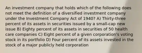 An investment company that holds which of the following does not meet the definition of a diversified investment company under the Investment Company Act of 1940? A) Thirty-three percent of its assets in securities issued by a small-cap new issue B) Eighty percent of its assets in securities of 50 health care companies C) Eight percent of a given corporation's voting stock in its portfolio D) Four percent of its assets invested in the stock of a major publicly held corporation