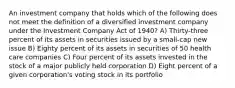 An investment company that holds which of the following does not meet the definition of a diversified investment company under the Investment Company Act of 1940? A) Thirty-three percent of its assets in securities issued by a small-cap new issue B) Eighty percent of its assets in securities of 50 health care companies C) Four percent of its assets invested in the stock of a major publicly held corporation D) Eight percent of a given corporation's voting stock in its portfolio