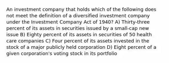 An investment company that holds which of the following does not meet the definition of a diversified investment company under the Investment Company Act of 1940? A) Thirty-three percent of its assets in securities issued by a small-cap new issue B) Eighty percent of its assets in securities of 50 health care companies C) Four percent of its assets invested in the stock of a major publicly held corporation D) Eight percent of a given corporation's voting stock in its portfolio