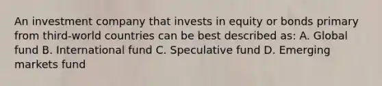 An investment company that invests in equity or bonds primary from third-world countries can be best described as: A. Global fund B. International fund C. Speculative fund D. Emerging markets fund