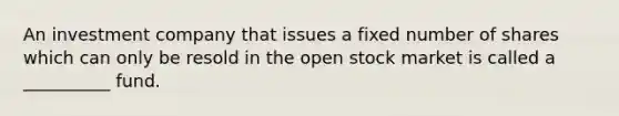 An investment company that issues a fixed number of shares which can only be resold in the open stock market is called a __________ fund.