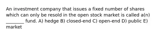 An investment company that issues a fixed number of shares which can only be resold in the open stock market is called a(n) ________ fund. A) hedge B) closed-end C) open-end D) public E) market