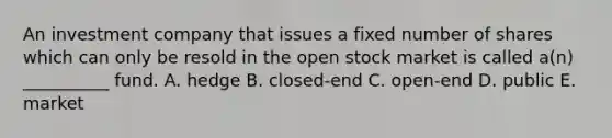 An investment company that issues a fixed number of shares which can only be resold in the open stock market is called a(n) __________ fund. A. hedge B. closed-end C. open-end D. public E. market