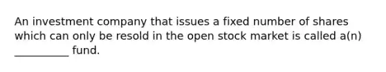 An investment company that issues a fixed number of shares which can only be resold in the open stock market is called a(n) __________ fund.