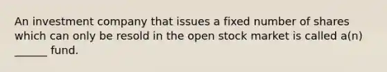 An investment company that issues a fixed number of shares which can only be resold in the open stock market is called a(n) ______ fund.