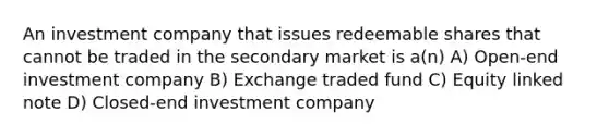 An investment company that issues redeemable shares that cannot be traded in the secondary market is a(n) A) Open-end investment company B) Exchange traded fund C) Equity linked note D) Closed-end investment company