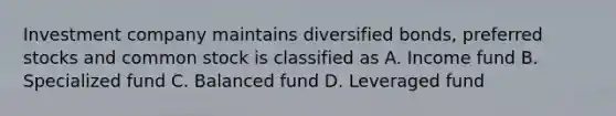 Investment company maintains diversified bonds, preferred stocks and common stock is classified as A. Income fund B. Specialized fund C. Balanced fund D. Leveraged fund