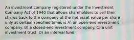 An investment company registered under the Investment Company Act of 1940 that allows shareholders to sell their shares back to the company at the net asset value per share only at certain specified times is A) an open-end investment company. B) a closed-end investment company. C) a unit investment trust. D) an interval fund.