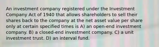 An investment company registered under the Investment Company Act of 1940 that allows shareholders to sell their shares back to the company at the net asset value per share only at certain specified times is A) an open-end investment company. B) a closed-end investment company. C) a unit investment trust. D) an interval fund.