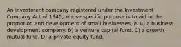 An investment company registered under the Investment Company Act of 1940, whose specific purpose is to aid in the promotion and development of small businesses, is A) a business development company. B) a venture capital fund. C) a growth mutual fund. D) a private equity fund.