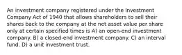 An investment company registered under the Investment Company Act of 1940 that allows shareholders to sell their shares back to the company at the net asset value per share only at certain specified times is A) an open-end investment company. B) a closed-end investment company. C) an interval fund. D) a unit investment trust.