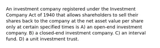 An investment company registered under the Investment Company Act of 1940 that allows shareholders to sell their shares back to the company at the net asset value per share only at certain specified times is A) an open-end investment company. B) a closed-end investment company. C) an interval fund. D) a unit investment trust.