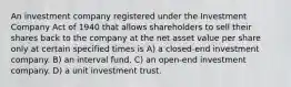 An investment company registered under the Investment Company Act of 1940 that allows shareholders to sell their shares back to the company at the net asset value per share only at certain specified times is A) a closed-end investment company. B) an interval fund. C) an open-end investment company. D) a unit investment trust.