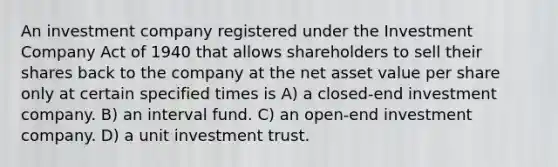 An investment company registered under the Investment Company Act of 1940 that allows shareholders to sell their shares back to the company at the net asset value per share only at certain specified times is A) a closed-end investment company. B) an interval fund. C) an open-end investment company. D) a unit investment trust.