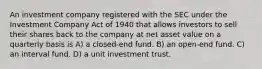 An investment company registered with the SEC under the Investment Company Act of 1940 that allows investors to sell their shares back to the company at net asset value on a quarterly basis is A) a closed-end fund. B) an open-end fund. C) an interval fund. D) a unit investment trust.