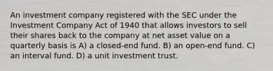 An investment company registered with the SEC under the Investment Company Act of 1940 that allows investors to sell their shares back to the company at net asset value on a quarterly basis is A) a closed-end fund. B) an open-end fund. C) an interval fund. D) a unit investment trust.