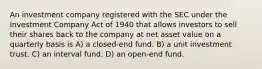 An investment company registered with the SEC under the Investment Company Act of 1940 that allows investors to sell their shares back to the company at net asset value on a quarterly basis is A) a closed-end fund. B) a unit investment trust. C) an interval fund. D) an open-end fund.