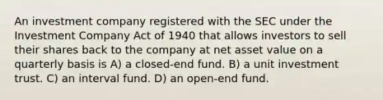 An investment company registered with the SEC under the Investment Company Act of 1940 that allows investors to sell their shares back to the company at net asset value on a quarterly basis is A) a closed-end fund. B) a unit investment trust. C) an interval fund. D) an open-end fund.