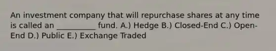 An investment company that will repurchase shares at any time is called an __________ fund. A.) Hedge B.) Closed-End C.) Open-End D.) Public E.) Exchange Traded