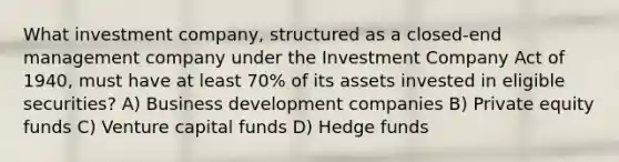 What investment company, structured as a closed-end management company under the Investment Company Act of 1940, must have at least 70% of its assets invested in eligible securities? A) Business development companies B) Private equity funds C) Venture capital funds D) Hedge funds