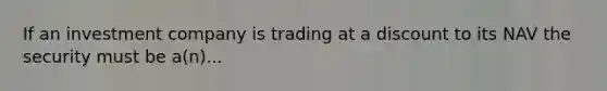 If an investment company is trading at a discount to its NAV the security must be a(n)...