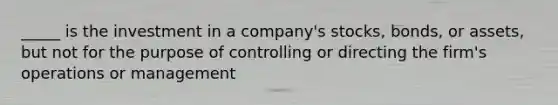 _____ is the investment in a company's stocks, bonds, or assets, but not for the purpose of controlling or directing the firm's operations or management