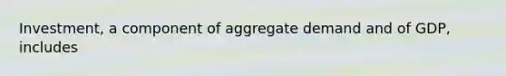 Investment, a component of aggregate demand and of GDP, includes