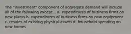 The "investment" component of aggregate demand will include all of the following except... a. expenditures of business firms on new plants b. expenditures of business firms on new equipment c. resales of existing physical assets d. household spending on new homes