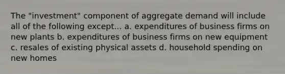 The "investment" component of aggregate demand will include all of the following except... a. expenditures of business firms on new plants b. expenditures of business firms on new equipment c. resales of existing physical assets d. household spending on new homes