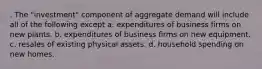 . The "investment" component of aggregate demand will include all of the following except a. expenditures of business firms on new plants. b. expenditures of business firms on new equipment. c. resales of existing physical assets. d. household spending on new homes.