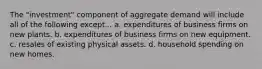 The "investment" component of aggregate demand will include all of the following except... a. expenditures of business firms on new plants. b. expenditures of business firms on new equipment. c. resales of existing physical assets. d. household spending on new homes.