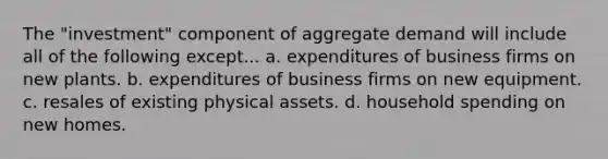 The "investment" component of aggregate demand will include all of the following except... a. expenditures of business firms on new plants. b. expenditures of business firms on new equipment. c. resales of existing physical assets. d. household spending on new homes.