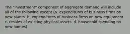 The "investment" component of aggregate demand will include all of the following except (a. expenditures of business firms on new plants. b. expenditures of business firms on new equipment. c. resales of existing physical assets. d. household spending on new homes)