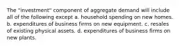 The "investment" component of aggregate demand will include all of the following except a. household spending on new homes. b. expenditures of business firms on new equipment. c. resales of existing physical assets. d. expenditures of business firms on new plants.